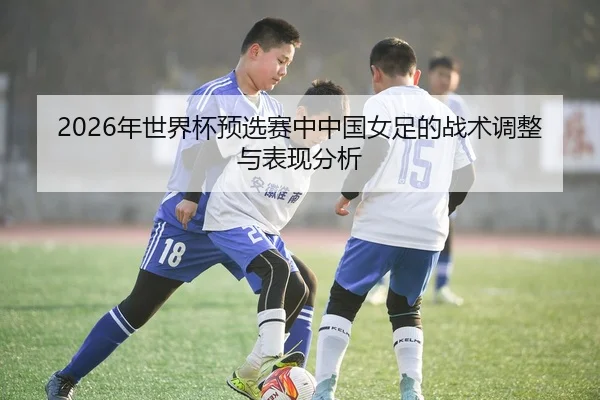 2026年世界杯预选赛中中国女足的战术调整与表现分析
