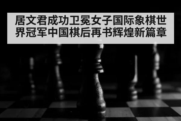 居文君成功卫冕女子国际象棋世界冠军中国棋后再书辉煌新篇章